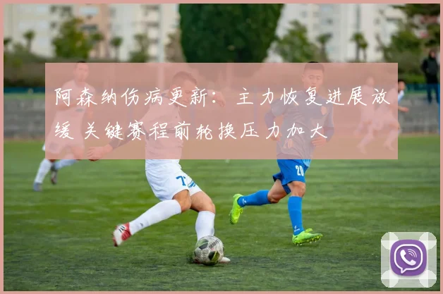 阿森纳伤病更新：主力恢复进展放缓 关键赛程前轮换压力加大