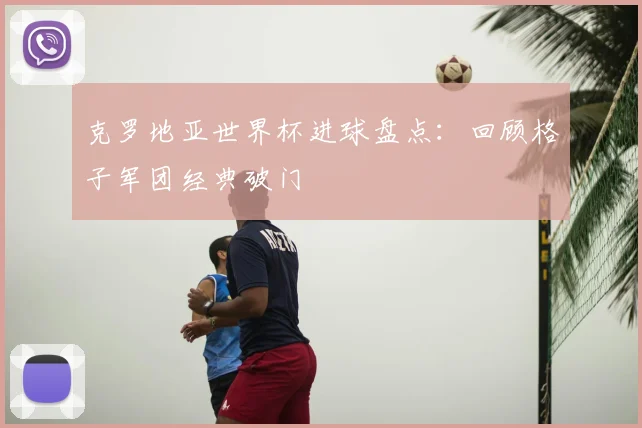 克罗地亚世界杯进球盘点:回顾格子军团经典破门