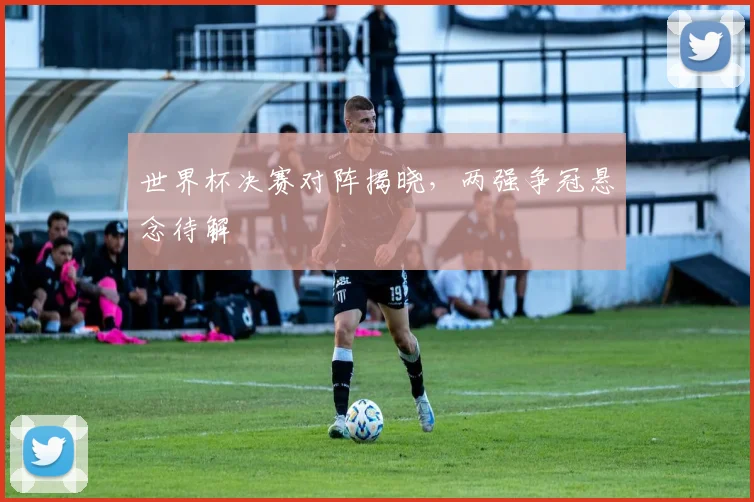 世界杯决赛对阵揭晓,两强争冠悬念待解