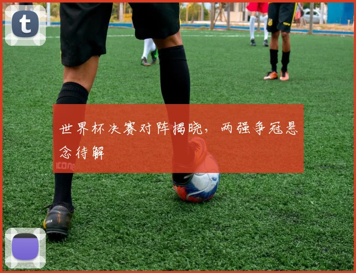 世界杯决赛对阵揭晓,两强争冠悬念待解