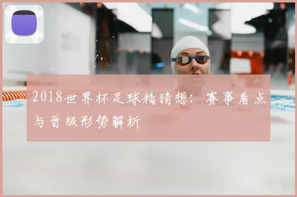 2018世界杯足球精猜想:赛事看点与晋级形势解析
