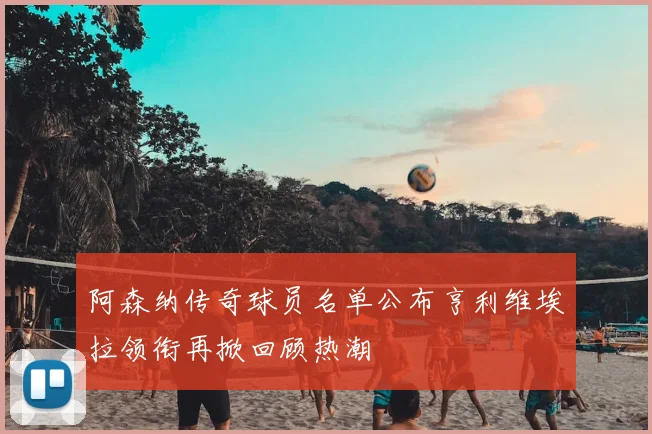 阿森纳传奇球员名单公布亨利维埃拉领衔再掀回顾热潮
