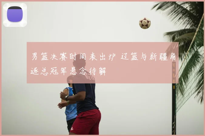 男篮决赛时间表出炉 辽篮与新疆角逐总冠军悬念待解