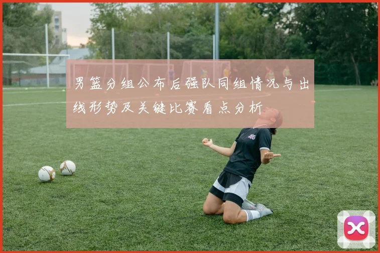 男篮分组公布后强队同组情况与出线形势及关键比赛看点分析