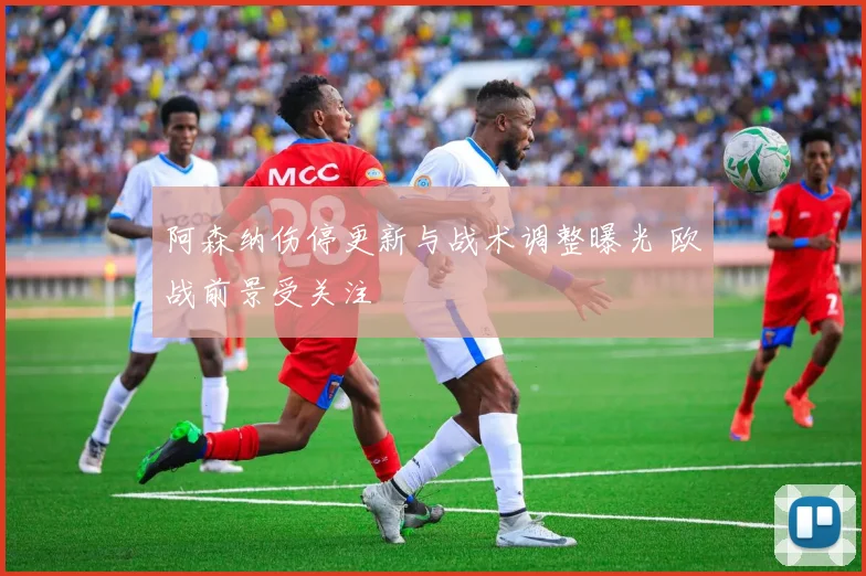 阿森纳伤停更新与战术调整曝光 欧战前景受关注