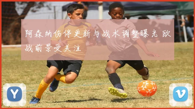 阿森纳伤停更新与战术调整曝光 欧战前景受关注